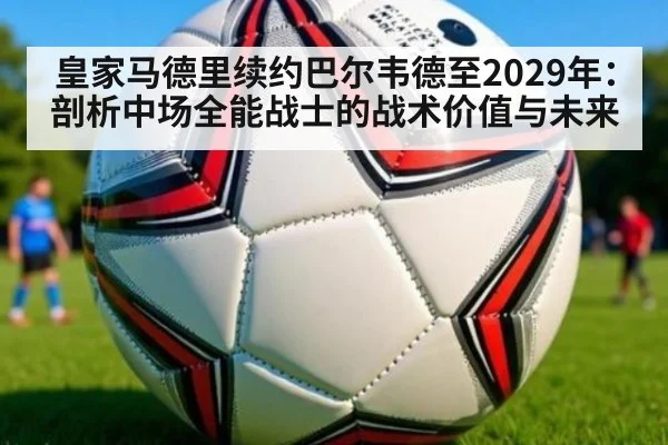 皇家马德里续约巴尔韦德至2029年:剖析中场全能战士的战术价值与未来