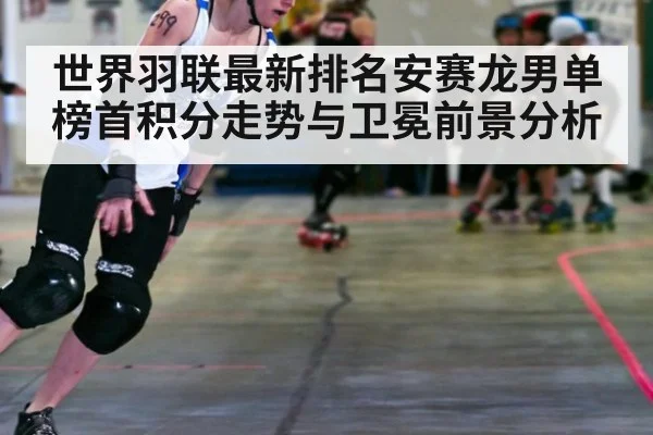 世界羽联最新排名安赛龙男单榜首积分走势与卫冕前景分析